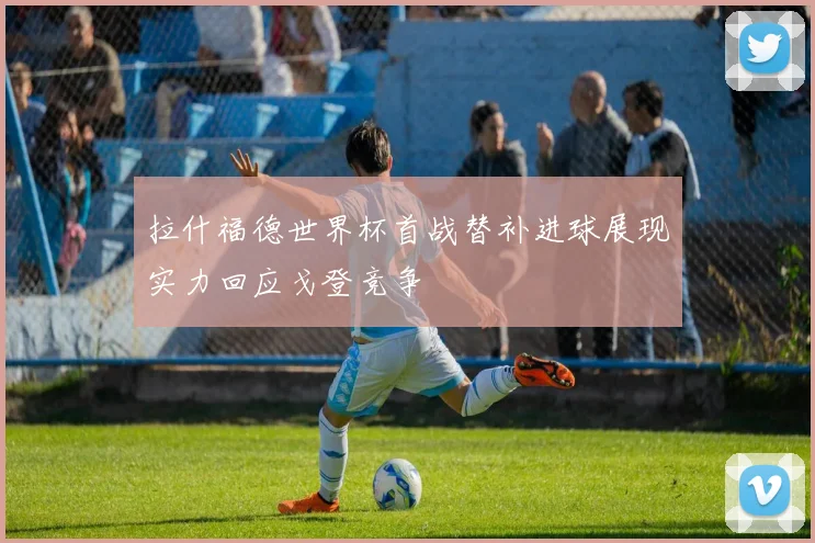拉什福德世界杯首战替补进球展现实力回应戈登竞争