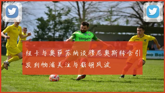 纽卡与奥萨苏纳谈穆尼奥斯转会引发利物浦关注与截胡风波
