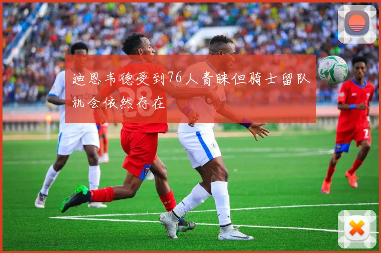 迪恩韦德受到76人青睐但骑士留队机会依然存在