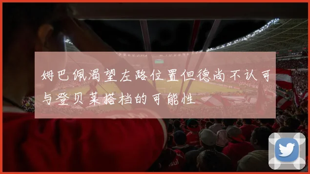 姆巴佩渴望左路位置但德尚不认可与登贝莱搭档的可能性