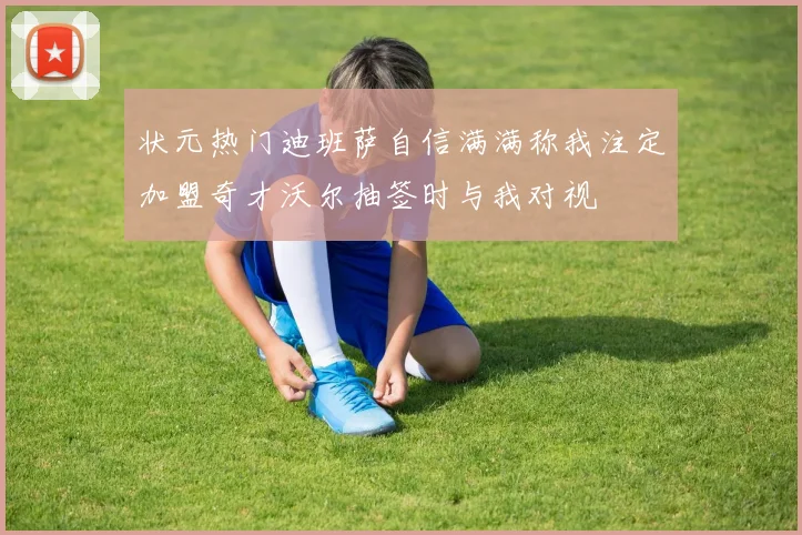 状元热门迪班萨自信满满称我注定加盟奇才沃尔抽签时与我对视