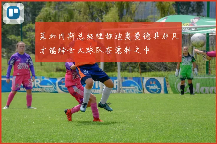 莱加内斯总经理称迪奥曼德具非凡才能转会大球队在意料之中