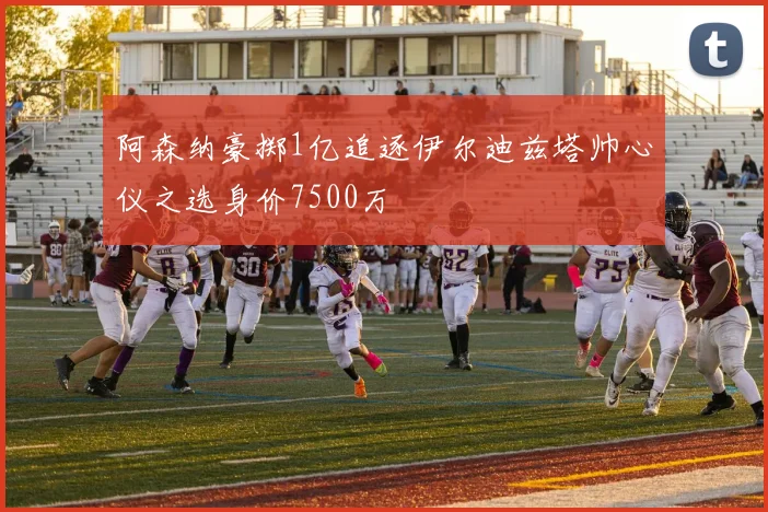 阿森纳豪掷1亿追逐伊尔迪兹塔帅心仪之选身价7500万