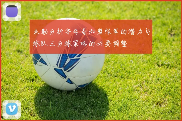 米勒分析字母哥加盟绿军的潜力与球队三分球策略的必要调整