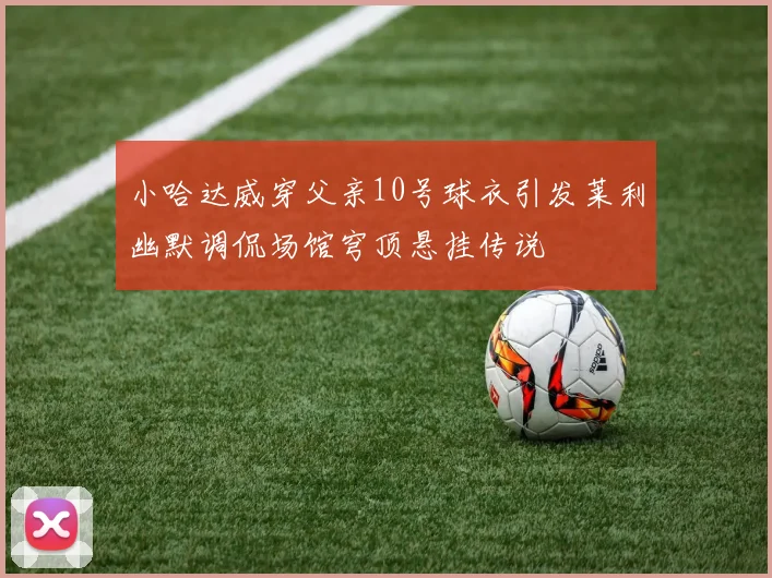 小哈达威穿父亲10号球衣引发莱利幽默调侃场馆穹顶悬挂传说