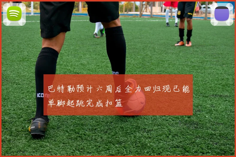 巴特勒预计六周后全力回归现已能单脚起跳完成扣篮