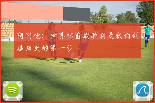 阿玛德：世界杯首战胜利是我们创造历史的第一步
