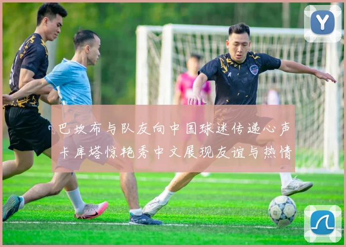巴坎布与队友向中国球迷传递心声卡库塔惊艳秀中文展现友谊与热情