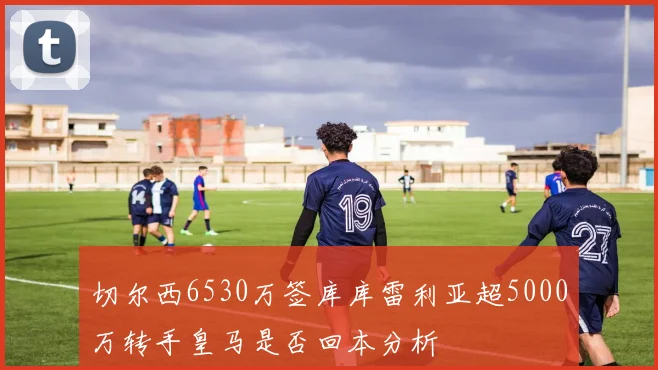 切尔西6530万签库库雷利亚超5000万转手皇马是否回本分析