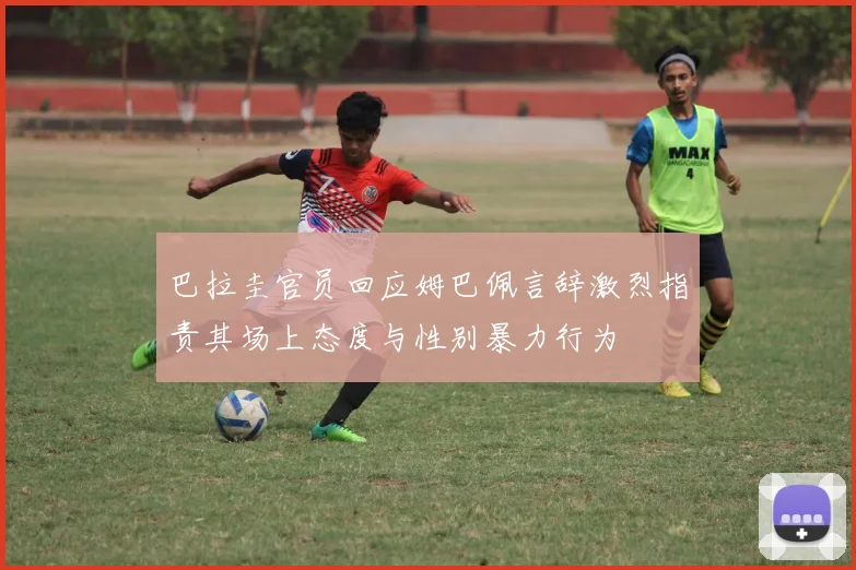 巴拉圭官员回应姆巴佩言辞激烈指责其场上态度与性别暴力行为