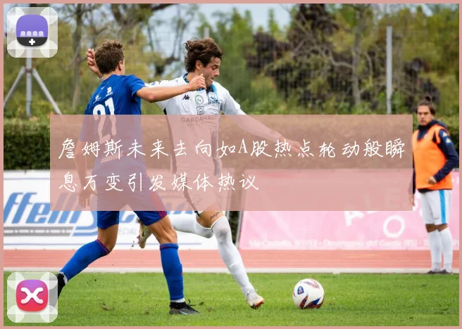 詹姆斯未来去向如A股热点轮动般瞬息万变引发媒体热议