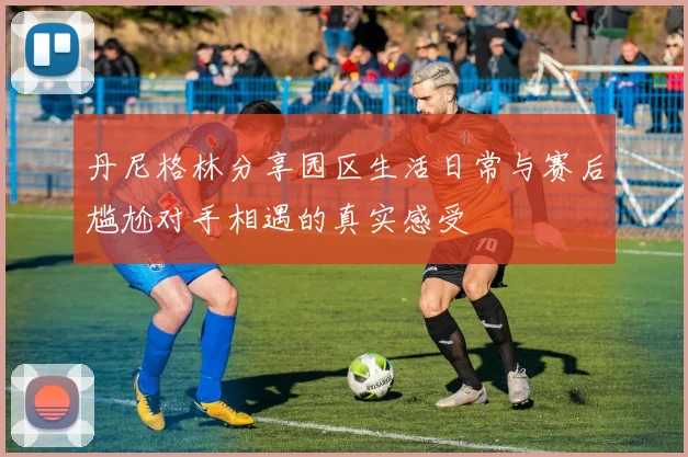 丹尼格林分享园区生活日常与赛后尴尬对手相遇的真实感受