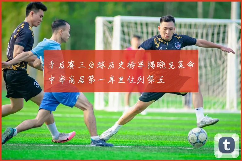 季后赛三分球历史榜单揭晓克莱命中率高居第一库里位列第五