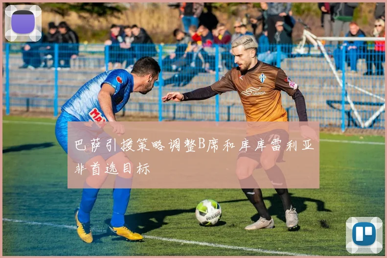 巴萨引援策略调整B席和库库雷利亚非首选目标