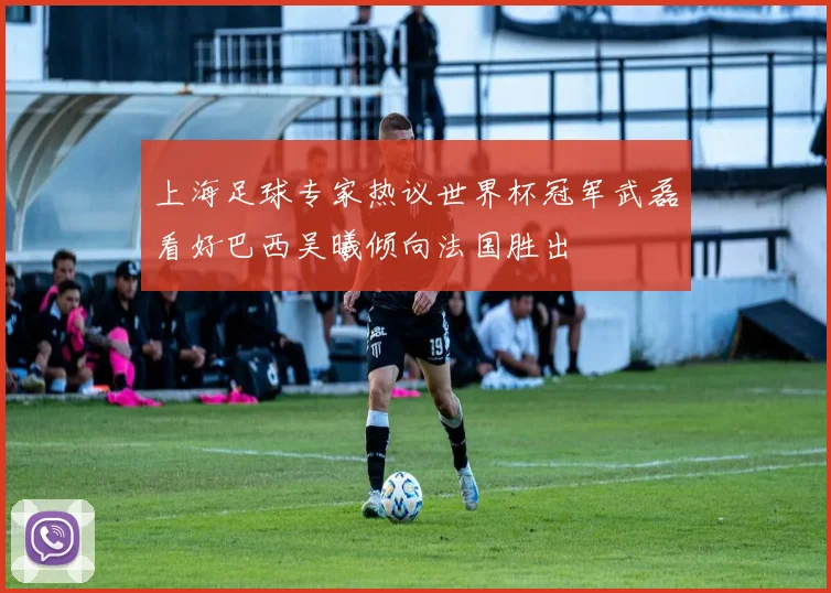 上海足球专家热议世界杯冠军武磊看好巴西吴曦倾向法国胜出