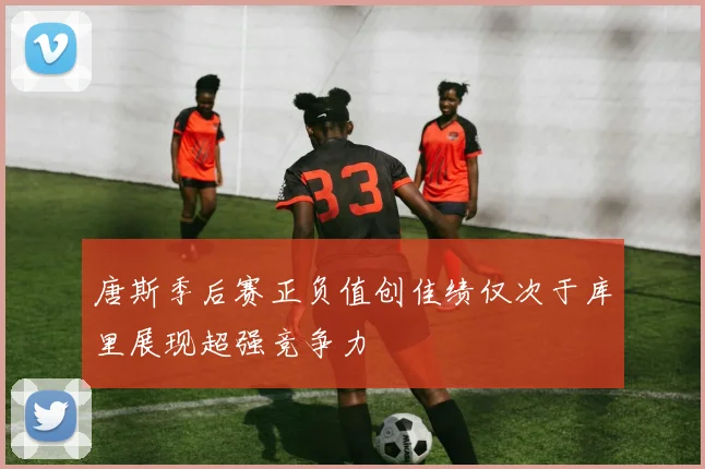唐斯季后赛正负值创佳绩仅次于库里展现超强竞争力