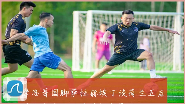 摩洛哥国脚萨拉赫埃丁谈荷兰五后卫战术变化的意外性与影响